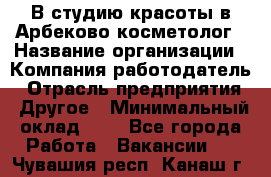 В студию красоты в Арбеково косметолог › Название организации ­ Компания-работодатель › Отрасль предприятия ­ Другое › Минимальный оклад ­ 1 - Все города Работа » Вакансии   . Чувашия респ.,Канаш г.